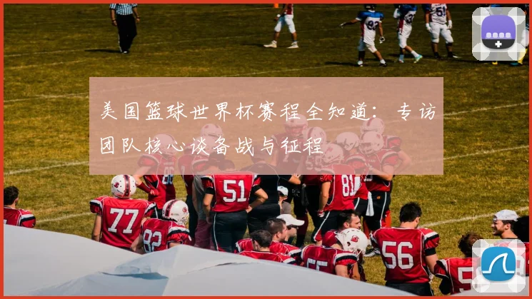 美国篮球世界杯赛程全知道：专访团队核心谈备战与征程