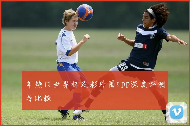 年热门世界杯足彩外围app深度评测与比较