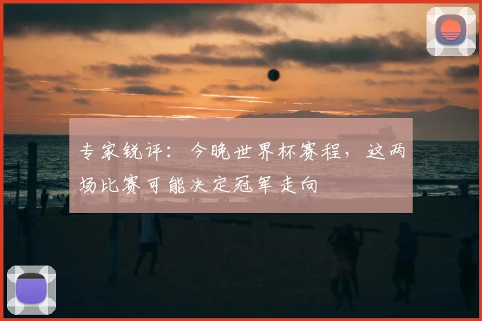 专家锐评：今晚世界杯赛程，这两场比赛可能决定冠军走向