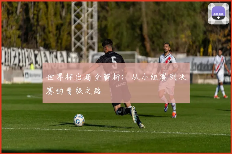 世界杯出局全解析:从小组赛到决赛的晋级之路