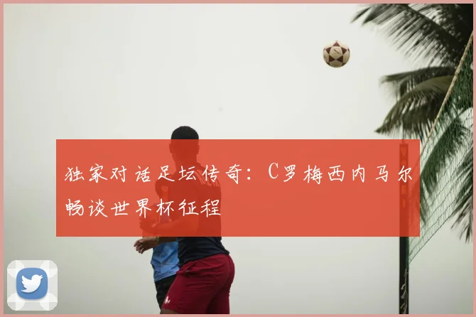 独家对话足坛传奇:C罗梅西内马尔畅谈世界杯征程