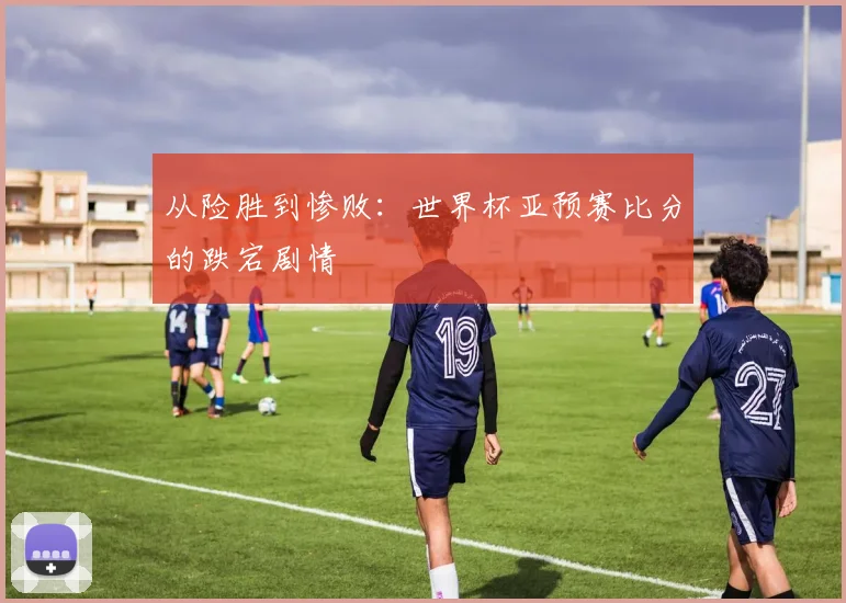 从险胜到惨败：世界杯亚预赛比分的跌宕剧情