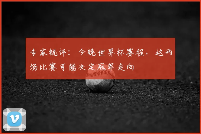 专家锐评：今晚世界杯赛程，这两场比赛可能决定冠军走向