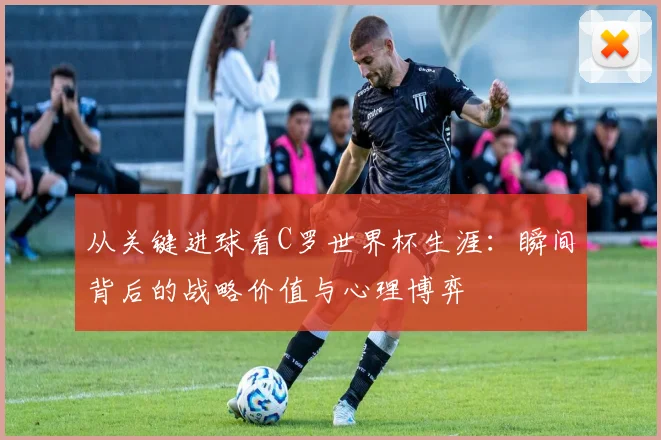 从关键进球看C罗世界杯生涯:瞬间背后的战略价值与心理博弈