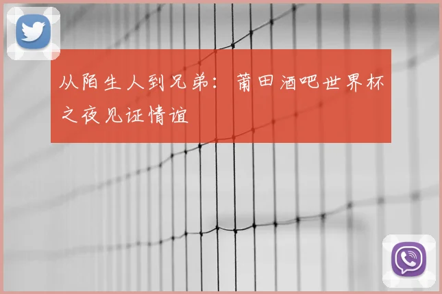 从陌生人到兄弟：莆田酒吧世界杯之夜见证情谊