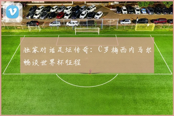 独家对话足坛传奇:C罗梅西内马尔畅谈世界杯征程