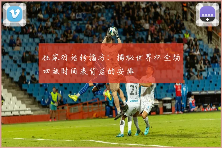独家对话转播方:揭秘世界杯全场回放时间表背后的安排