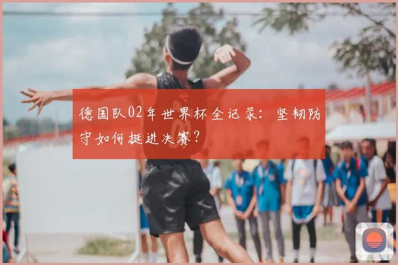 德国队02年世界杯全记录：坚韧防守如何挺进决赛？