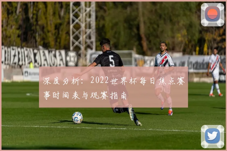 深度分析:2022世界杯每日焦点赛事时间表与观赛指南